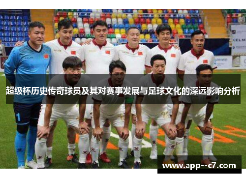 超级杯历史传奇球员及其对赛事发展与足球文化的深远影响分析