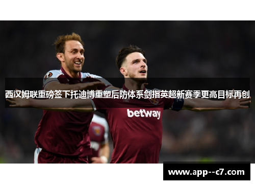 西汉姆联重磅签下托迪博重塑后防体系剑指英超新赛季更高目标再创