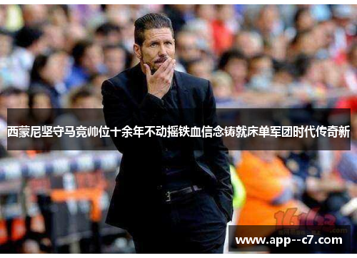 西蒙尼坚守马竞帅位十余年不动摇铁血信念铸就床单军团时代传奇新